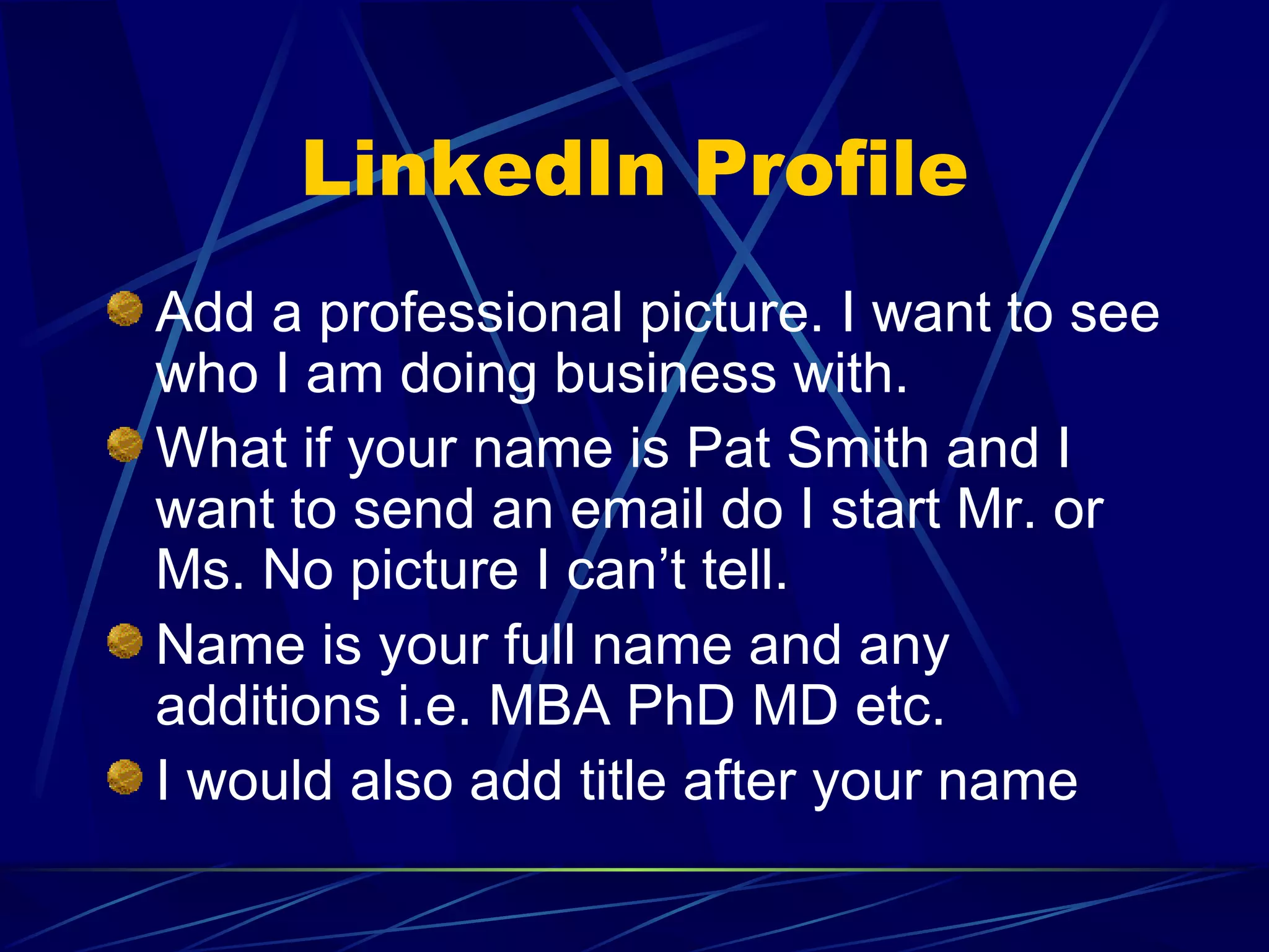 LinkedIn Profile Add a professional picture. I want to see who I am doing business with. What if your name is Pat Smith and I want to send an email do I start Mr. or Ms. No picture I can’t tell. Name is your full name and any additions i.e. MBA PhD MD etc. I would also add title after your name 