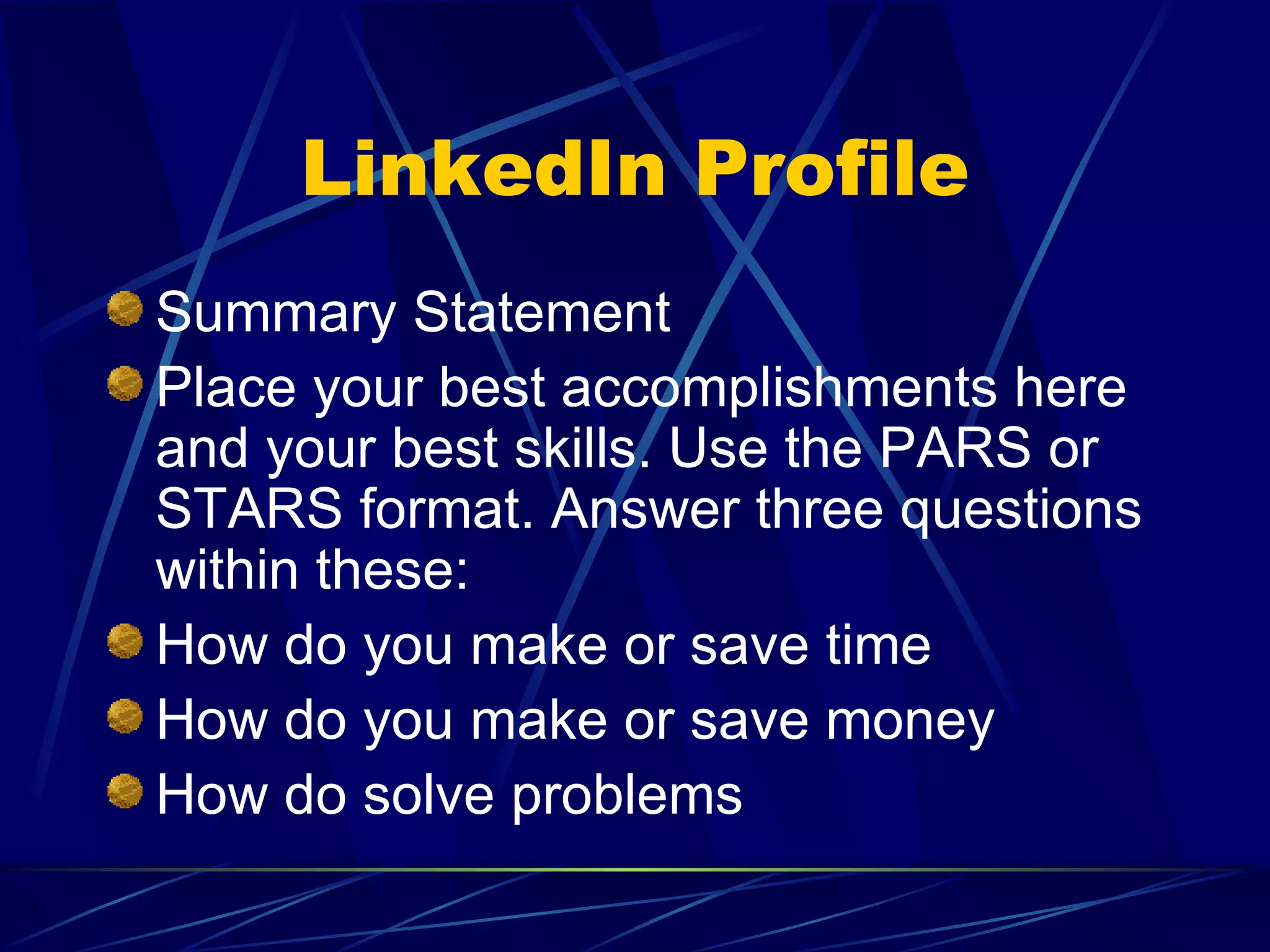 LinkedIn Profile Summary Statement Place your best accomplishments here and your best skills. Use the PARS or STARS format. Answer three questions within these: How do you make or save time How do you make or save money How do solve problems 
