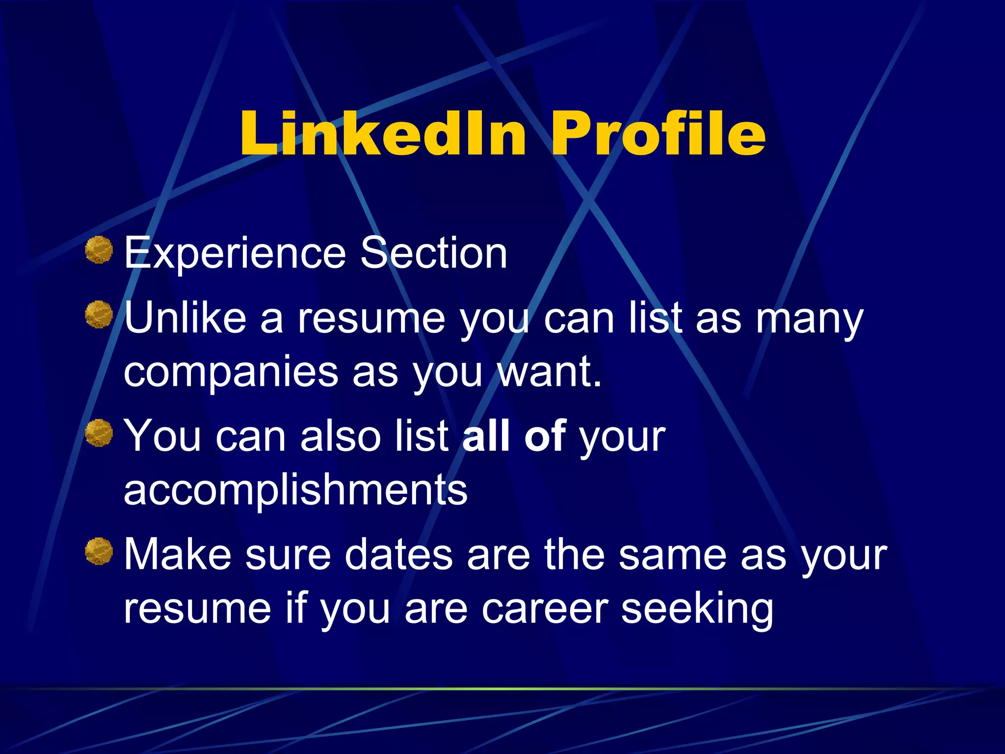 LinkedIn Profile Experience Section Unlike a resume you can list as many companies as you want. You can also list  all of  your accomplishments Make sure dates are the same as your resume if you are career seeking 