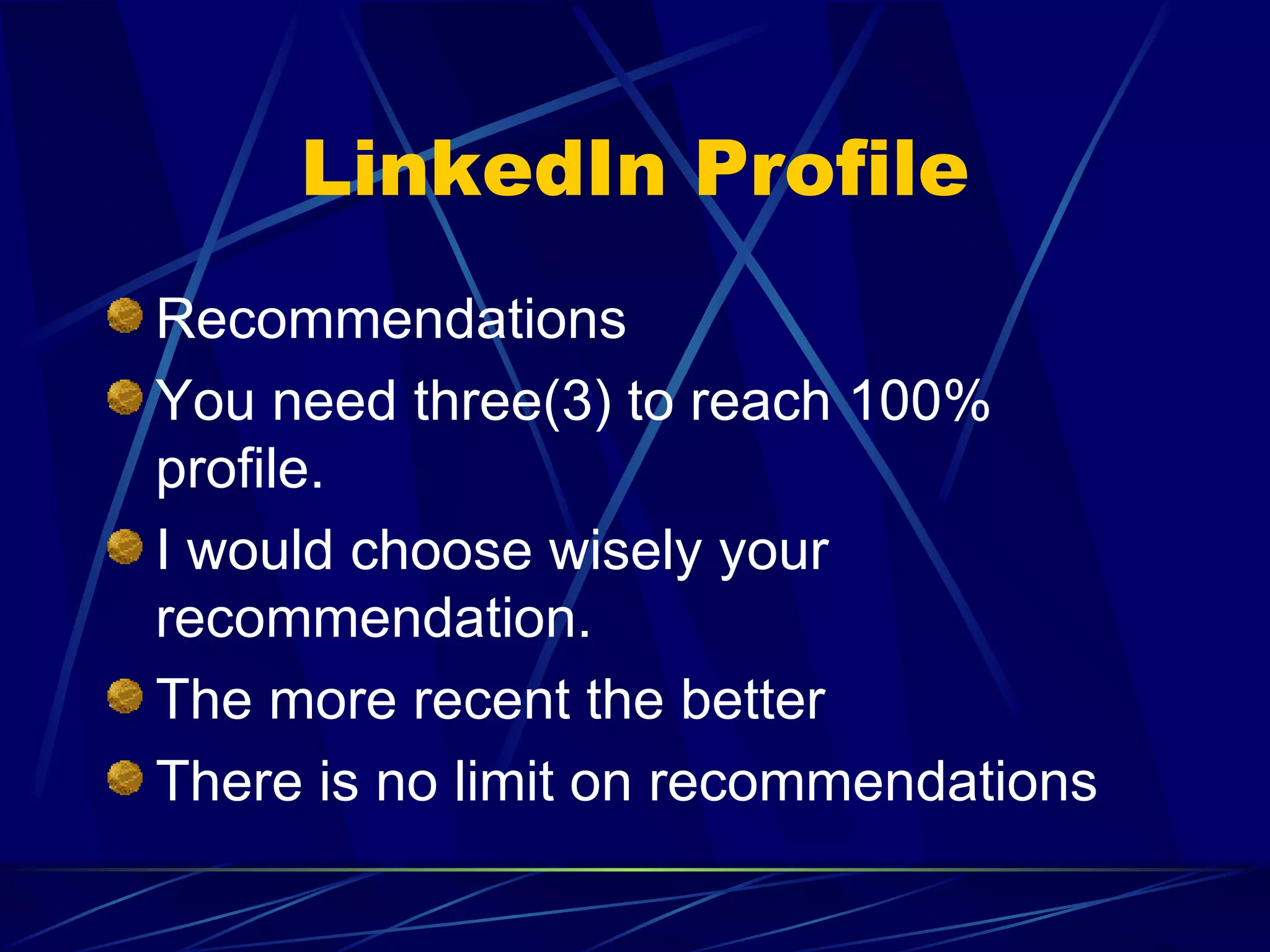 LinkedIn Profile Recommendations You need three(3) to reach 100% profile. I would choose wisely your recommendation. The more recent the better There is no limit on recommendations 