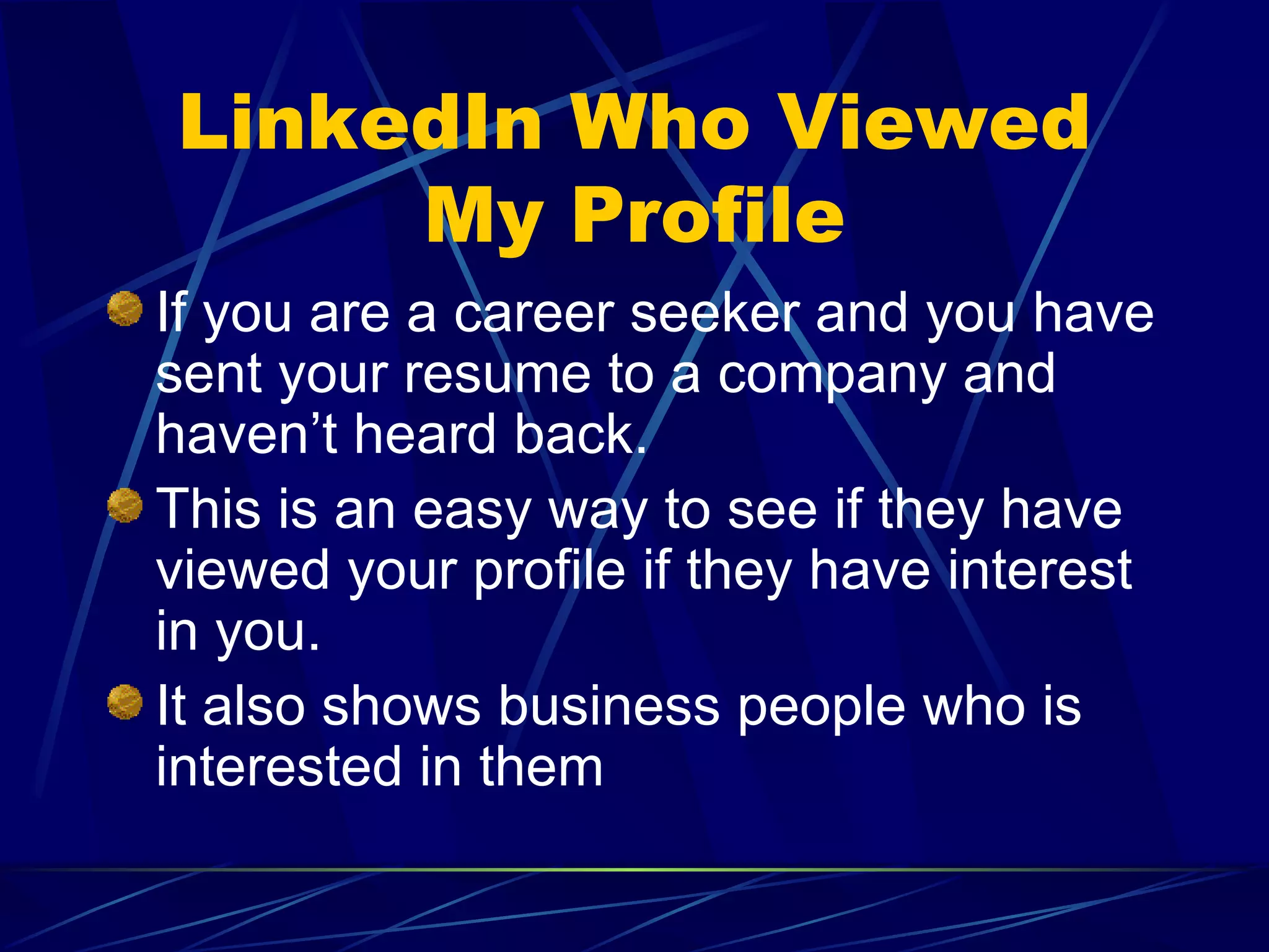 LinkedIn Who Viewed My Profile If you are a career seeker and you have sent your resume to a company and haven’t heard back. This is an easy way to see if they have viewed your profile if they have interest in you. It also shows business people who is interested in them 