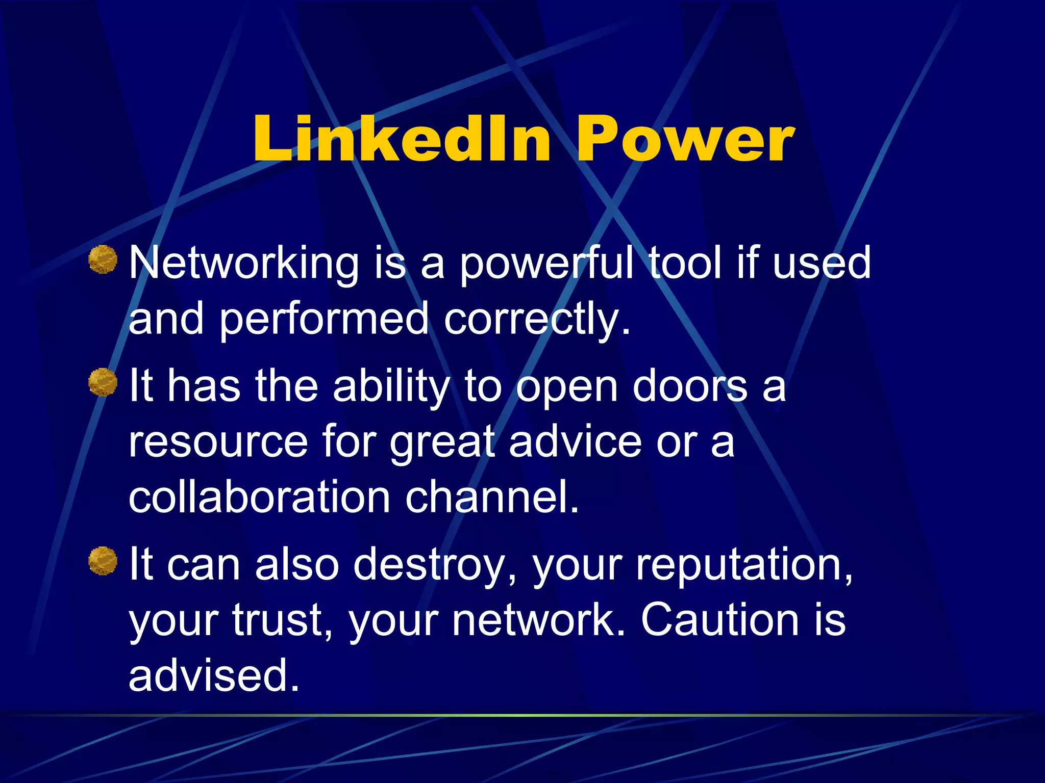 LinkedIn Power Networking is a powerful tool if used and performed correctly. It has the ability to open doors a resource for great advice or a collaboration channel. It can also destroy, your reputation, your trust, your network. Caution is advised. 