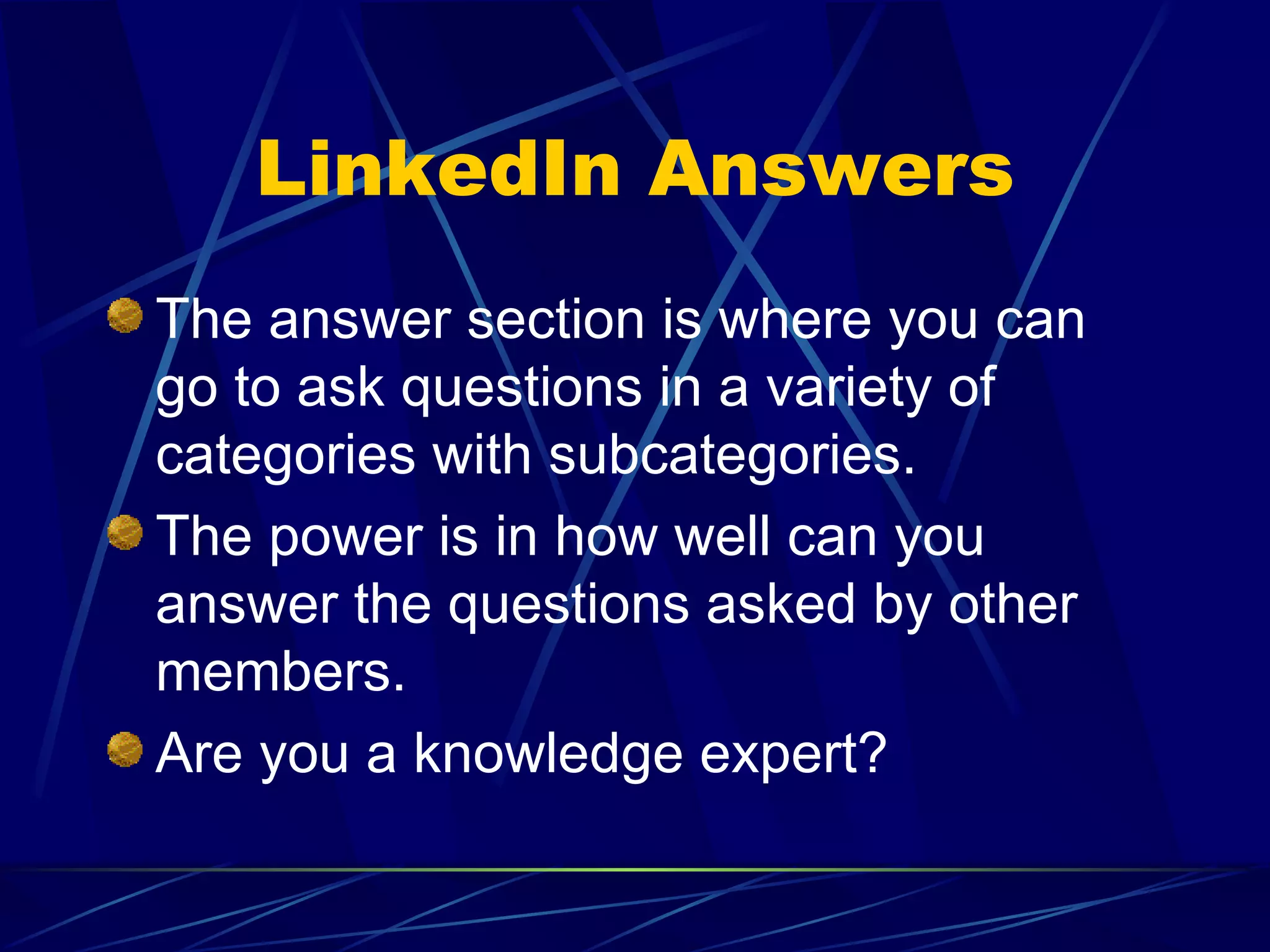 LinkedIn Answers The answer section is where you can go to ask questions in a variety of categories with subcategories. The power is in how well can you answer the questions asked by other members. Are you a knowledge expert? 