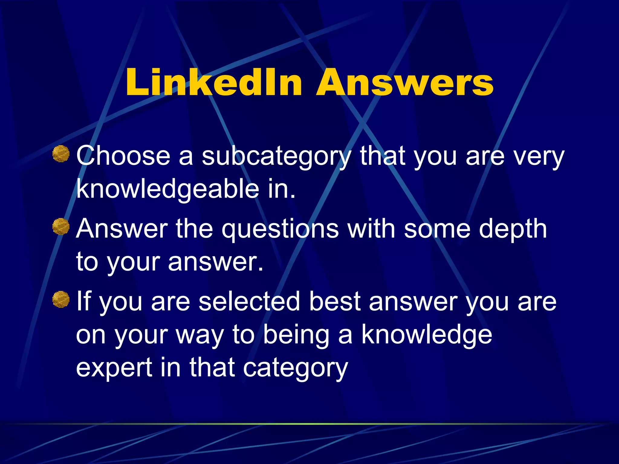 LinkedIn Answers Choose a subcategory that you are very knowledgeable in. Answer the questions with some depth to your answer. If you are selected best answer you are on your way to being a knowledge expert in that category 
