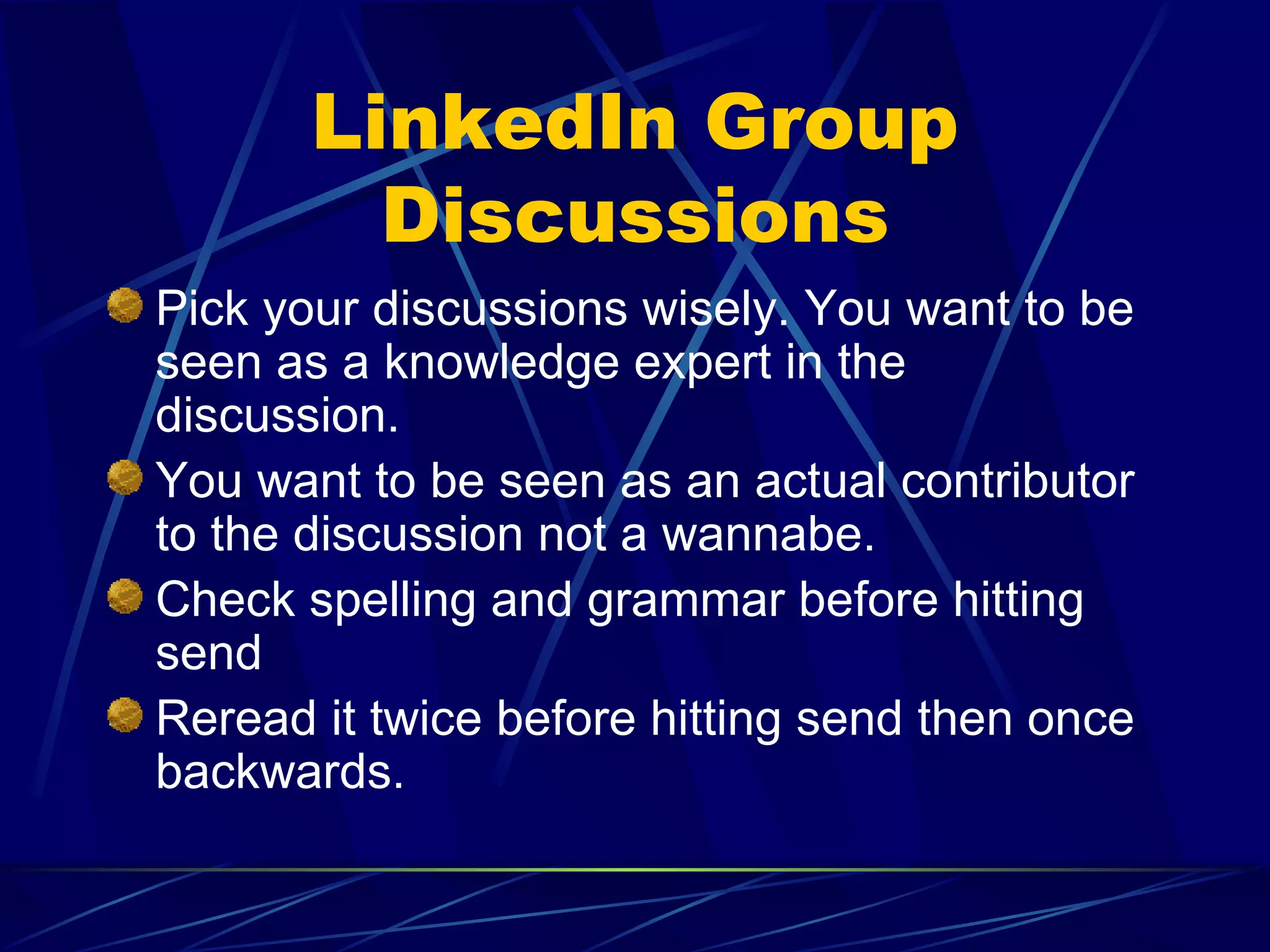 LinkedIn Group Discussions Pick your discussions wisely. You want to be seen as a knowledge expert in the discussion. You want to be seen as an actual contributor to the discussion not a wannabe. Check spelling and grammar before hitting send Reread it twice before hitting send then once backwards. 
