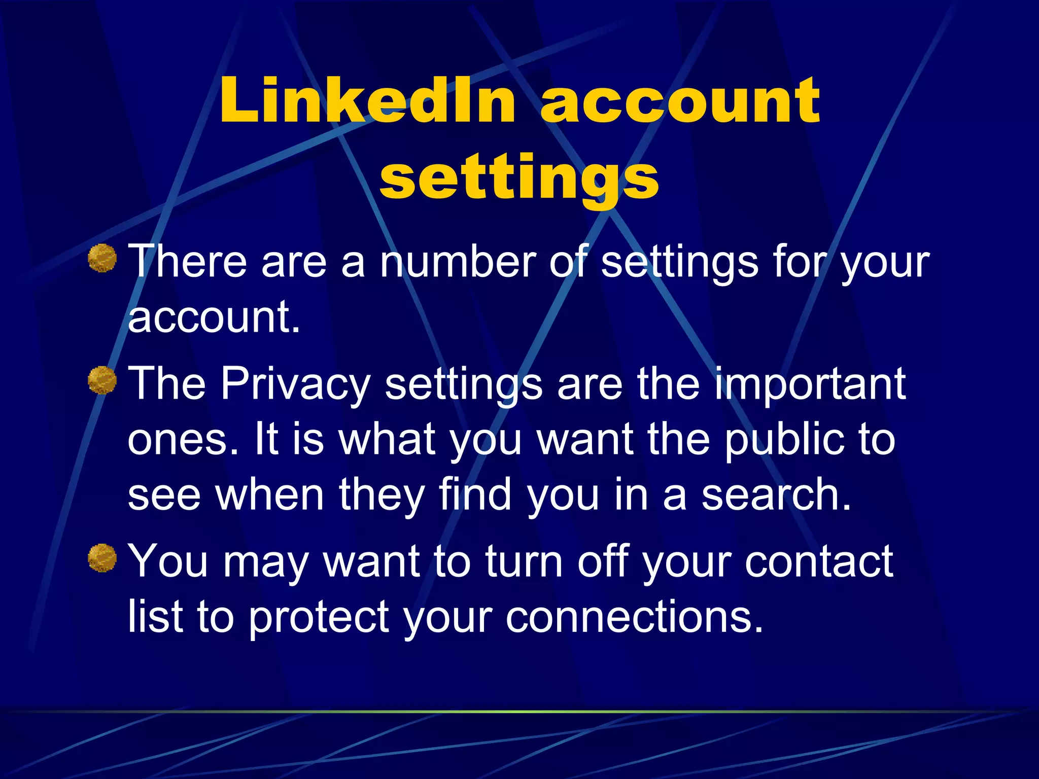 LinkedIn account settings There are a number of settings for your account. The Privacy settings are the important ones. It is what you want the public to see when they find you in a search. You may want to turn off your contact list to protect your connections. 