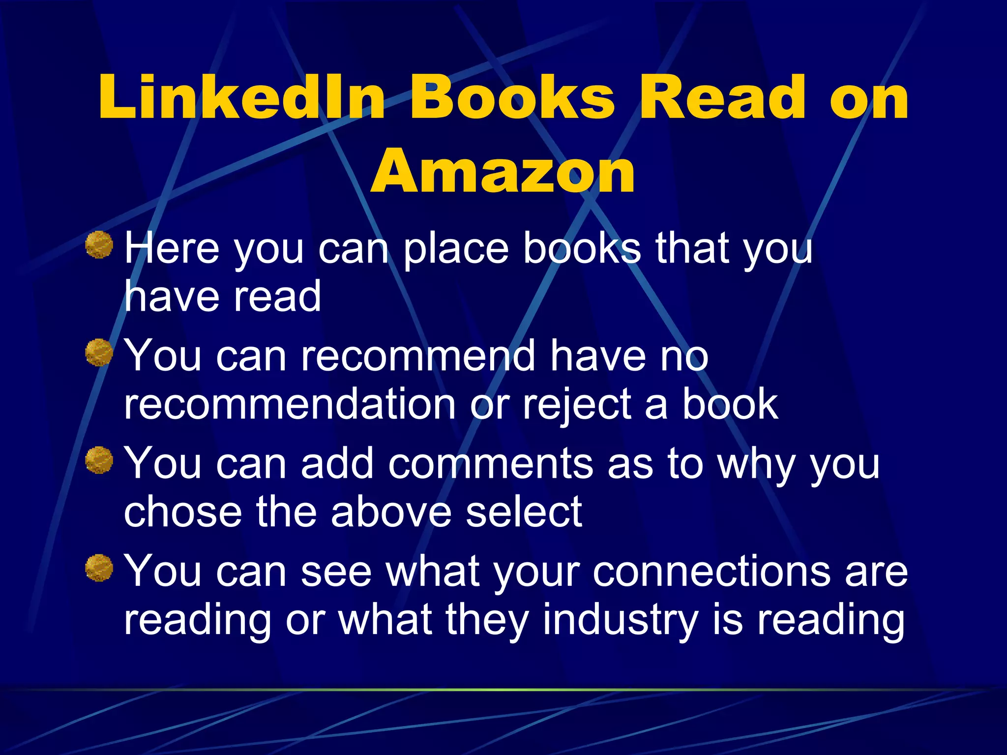 LinkedIn Books Read on Amazon Here you can place books that you have read  You can recommend have no recommendation or reject a book You can add comments as to why you chose the above select You can see what your connections are reading or what they industry is reading 