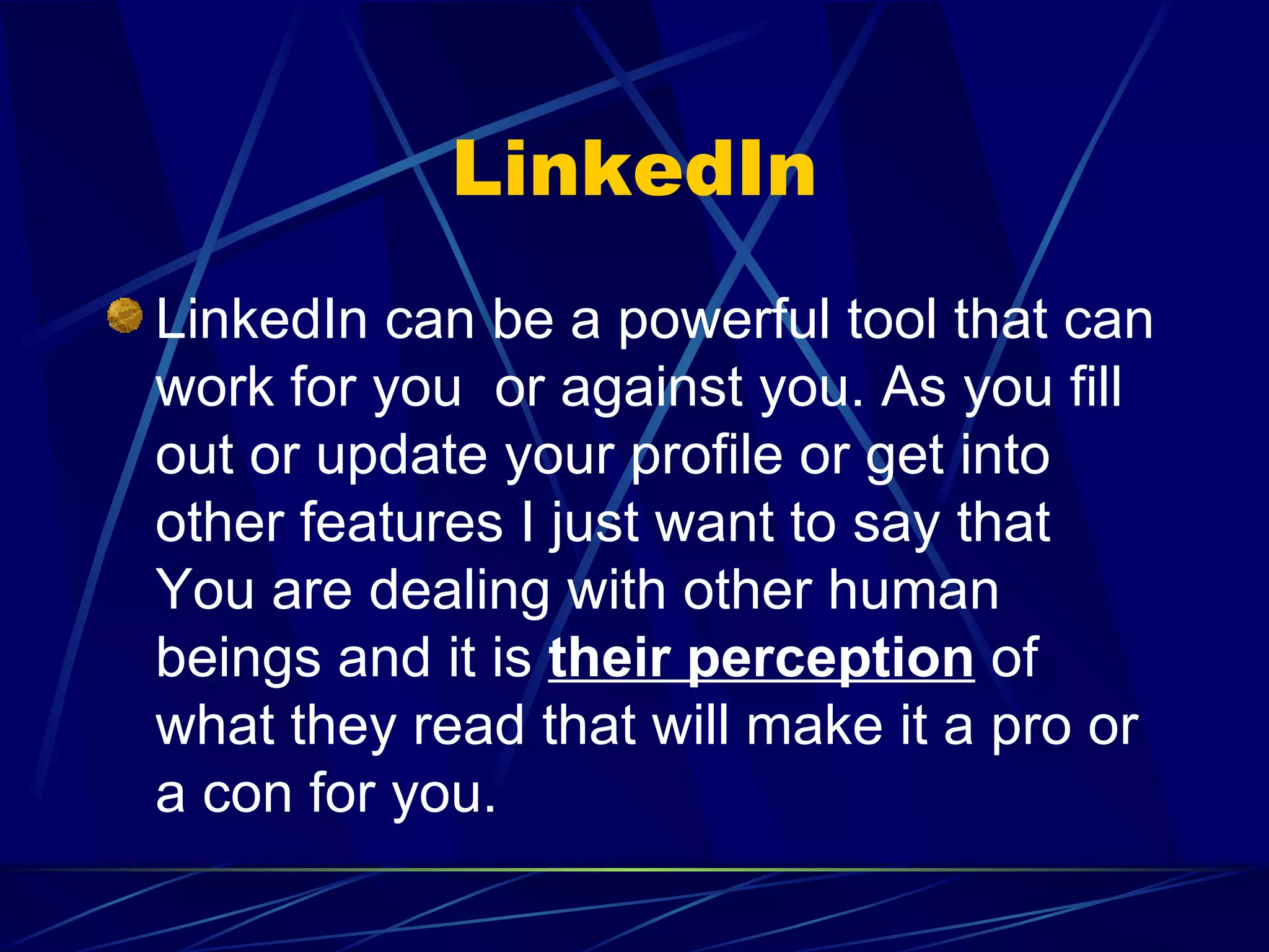 LinkedIn LinkedIn can be a powerful tool that can work for you  or against you. As you fill out or update your profile or get into other features I just want to say that You are dealing with other human beings and it is  their perception  of what they read that will make it a pro or a con for you. 