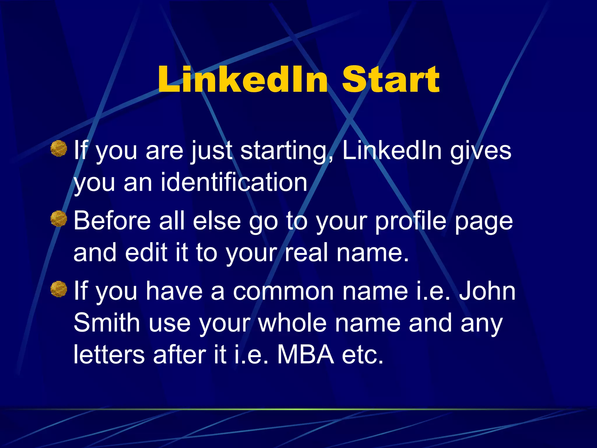 LinkedIn Start If you are just starting, LinkedIn gives you an identification Before all else go to your profile page and edit it to your real name. If you have a common name i.e. John Smith use your whole name and any letters after it i.e. MBA etc. 
