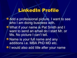 LinkedIn Profile Add a professional picture. I want to see who I am doing business with. What if your name is Pat Smith and I want to send an email do I start Mr. or Ms. No picture I can’t tell. Name is your full name and any additions i.e. MBA PhD MD etc. I would also add title after your name 