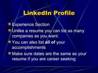 LinkedIn Profile Experience Section Unlike a resume you can list as many companies as you want. You can also list  all of  your accomplishments Make sure dates are the same as your resume if you are career seeking 