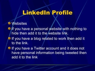 LinkedIn Profile Websites If you have a personal website with nothing to hide then add it to the website link. If you have a blog related to work then add it to the link. If you have a Twitter account and it does not have personal information being tweeted then add it to the link 