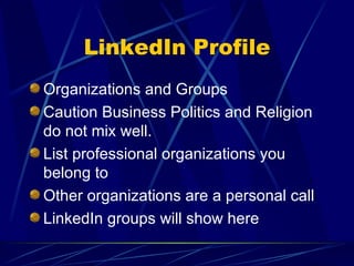 LinkedIn Profile Organizations and Groups Caution Business Politics and Religion do not mix well. List professional organizations you belong to Other organizations are a personal call LinkedIn groups will show here 