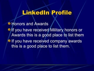 LinkedIn Profile Honors and Awards If you have received Military honors or Awards this is a good place to list them If you have received company awards this is a good place to list them. 