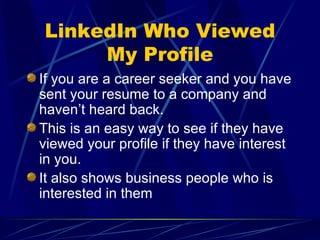 LinkedIn Who Viewed My Profile If you are a career seeker and you have sent your resume to a company and haven’t heard back. This is an easy way to see if they have viewed your profile if they have interest in you. It also shows business people who is interested in them 