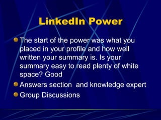 LinkedIn Power The start of the power was what you placed in your profile and how well written your summary is. Is your summary easy to read plenty of white space? Good Answers section  and knowledge expert Group Discussions 