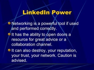 LinkedIn Power Networking is a powerful tool if used and performed correctly. It has the ability to open doors a resource for great advice or a collaboration channel. It can also destroy, your reputation, your trust, your network. Caution is advised. 