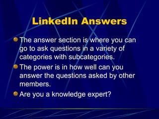 LinkedIn Answers The answer section is where you can go to ask questions in a variety of categories with subcategories. The power is in how well can you answer the questions asked by other members. Are you a knowledge expert? 