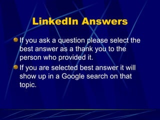LinkedIn Answers If you ask a question please select the best answer as a thank you to the person who provided it. If you are selected best answer it will show up in a Google search on that topic. 