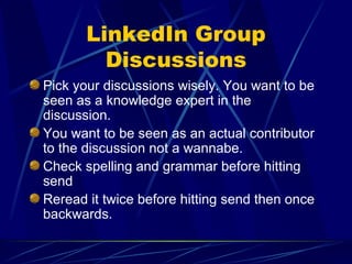 LinkedIn Group Discussions Pick your discussions wisely. You want to be seen as a knowledge expert in the discussion. You want to be seen as an actual contributor to the discussion not a wannabe. Check spelling and grammar before hitting send Reread it twice before hitting send then once backwards. 