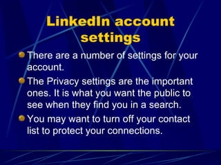 LinkedIn account settings There are a number of settings for your account. The Privacy settings are the important ones. It is what you want the public to see when they find you in a search. You may want to turn off your contact list to protect your connections. 