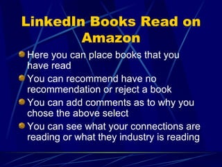 LinkedIn Books Read on Amazon Here you can place books that you have read  You can recommend have no recommendation or reject a book You can add comments as to why you chose the above select You can see what your connections are reading or what they industry is reading 