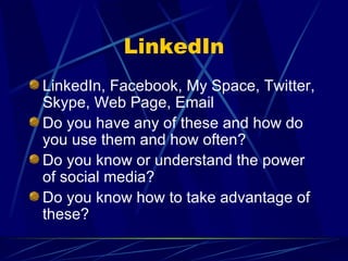 LinkedIn LinkedIn, Facebook, My Space, Twitter, Skype, Web Page, Email Do you have any of these and how do you use them and how often? Do you know or understand the power of social media? Do you know how to take advantage of these? 