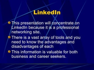 LinkedIn This presentation will concentrate on LinkedIn because it is a professional networking site. There is a vast array of tools and you need to know the advantages and disadvantages of each This information is valuable for both business and career seekers. 