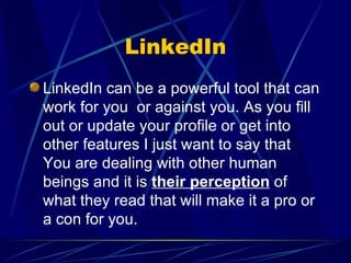 LinkedIn LinkedIn can be a powerful tool that can work for you  or against you. As you fill out or update your profile or get into other features I just want to say that You are dealing with other human beings and it is  their perception  of what they read that will make it a pro or a con for you. 