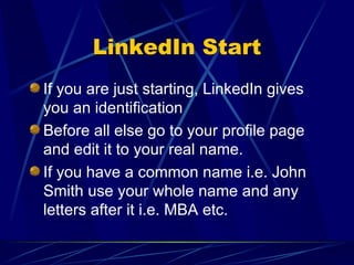 LinkedIn Start If you are just starting, LinkedIn gives you an identification Before all else go to your profile page and edit it to your real name. If you have a common name i.e. John Smith use your whole name and any letters after it i.e. MBA etc. 