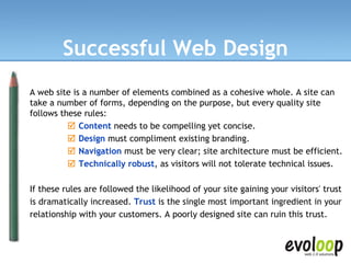 Successful Web Design A web site is a number of elements combined as a cohesive whole. A site can take a number of forms, depending on the purpose, but every quality site follows these rules:      Content   needs to be compelling yet concise.       Design   must compliment existing branding.       Navigation  must be very clear; site architecture must be efficient.       Technically robust , as visitors will not tolerate technical issues.  If these rules are followed the likelihood of your site gaining your visitors' trust is dramatically increased.  Trust   is the single most important ingredient in your relationship with your customers. A poorly designed site can ruin this trust. 