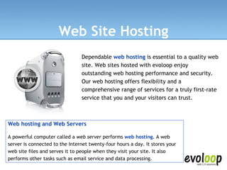 Web Site Hosting Dependable  web hosting  is essential to a quality web site. Web sites hosted with evoloop enjoy outstanding web hosting performance and security. Our web hosting offers flexibility and a comprehensive range of services for a truly first-rate service that you and your visitors can trust.  Web hosting and Web Servers A powerful computer called a  web server  performs  web hosting . A web server is connected to the Internet twenty-four hours a day. It stores your web site files and serves it to people when they visit your site. It also performs other tasks such as email service and data processing. 