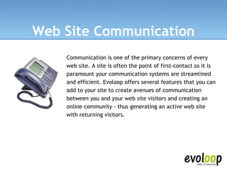 Web Site Communication Communication is one of the primary concerns of every web site. A site is often the point of first-contact so it is paramount your communication systems are streamlined and efficient. Evoloop offers several features that you can add to your site to create avenues of communication between you and your web site visitors and creating an online community - thus generating an active web site with returning visitors.   