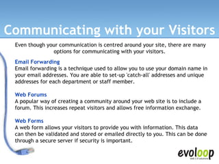 Communicating with your Visitors Email Forwarding Email forwarding is a technique used to allow you to use your domain name in your email addresses. You are able to set-up 'catch-all' addresses and unique addresses for each department or staff member. Web Forums A popular way of creating a community around your web site is to include a forum. This increases repeat visitors and allows free information exchange.  Web Forms A web form allows your visitors to provide you with information. This data can then be validated and stored or emailed directly to you. This can be done through a secure server if security is important.  Even though your communication is centred around your site, there are many options for communicating with your visitors.  