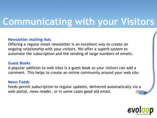 Communicating with your Visitors Newsletter mailing lists   Offering a regular email newsletter is an excellent way to create an ongoing relationship with your visitors. We offer a superb system to automate the subscription and the sending of large numbers of emails. Guest Books A popular addition to web sites is a guest book so your visitors can add a comment. This helps to create an online community around your web site. News Feeds feeds permit  subscription  to regular updates, delivered automatically via a web portal, news reader, or in some cases good old email. 