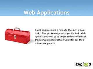 Web Applications A web application is a web site that performs a task, often performing a very specific task. Web Applications tend to be larger and more complex than conventional brochure web sites but their returns are greater.  