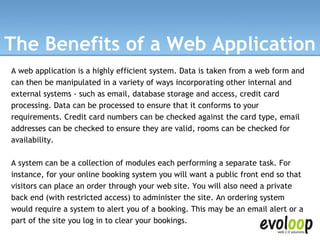 The Benefits of a Web Application A web application is a highly efficient system. Data is taken from a web form and can then be manipulated in a variety of ways incorporating other internal and external systems - such as email, database storage and access, credit card processing. Data can be processed to ensure that it conforms to your requirements. Credit card numbers can be checked against the card type, email addresses can be checked to ensure they are valid, rooms can be checked for availability. A system can be a collection of modules each performing a separate task. For instance, for your online booking system you will want a public front end so that visitors can place an order through your web site. You will also need a private back end (with restricted access) to administer the site. An ordering system would require a system to alert you of a booking. This may be an email alert or a part of the site you log in to clear your bookings. 