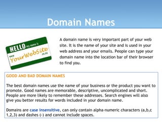 Domain Names A domain name is very important part of your web site. It is the name of your site and is used in your web address and your emails. People can type your domain name into the location bar of their browser to find you.   GOOD AND BAD DOMAIN NAMES The best domain names use the name of your business or the product you want to promote. Good names are memorable, descriptive, uncomplicated and short. People are more likely to remember these addresses. Search engines will also give you better results for words included in your domain name. Domains are  case insensitive , can only contain alpha-numeric characters (a,b,c 1,2,3) and dashes (-) and cannot include spaces. 
