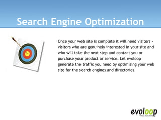 Search Engine Optimization Once your web site is complete it will need visitors - visitors who are genuinely interested in your site and who will take the next step and contact you or purchase your product or service. Let evoloop generate the traffic you need by optimising your web site for the search engines and directories.  