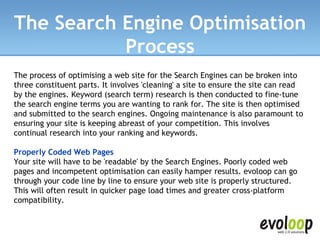 The Search Engine Optimisation Process The process of optimising a web site for the Search Engines can be broken into three constituent parts. It involves 'cleaning' a site to ensure the site can read by the engines. Keyword (search term) research is then conducted to fine-tune the search engine terms you are wanting to rank for. The site is then optimised and submitted to the search engines. Ongoing maintenance is also paramount to ensuring your site is keeping abreast of your competition. This involves continual research into your ranking and keywords. Properly Coded Web Pages Your site will have to be 'readable' by the Search Engines. Poorly coded web pages and incompetent optimisation can easily hamper results. evoloop can go through your code line by line to ensure your web site is properly structured. This will often result in quicker page load times and greater cross-platform compatibility. 