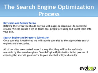 The Search Engine Optimization Process Keywords and Search Terms Refining the terms you should on your web pages is paramount to successful results. We can create a list of terms real people are using and insert them into your site. Search Engine and Directory Submission Once your site is optimised we will submit your site to the appropriate search engines and directories. All of our sites are created in such a way that they will be immediately readable by the search engines. Search Engine Optimisation is the process of ensuring the site will gain traffic to your site that will yield results. 