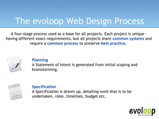 The evoloop Web Design Process A four-stage process used as a base for all projects. Each project is unique - having different exact requirements, but all projects share  common systems   and require a  common process  to preserve  best practice .   Planning A Statement of Intent is generated from initial scoping and brainstorming.   Specification A Specification is drawn up, detailing work that is to be undertaken, roles, timelines, budget etc.   