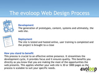 The evoloop Web Design Process Development The generation of prototypes, content, systems and ultimately, the web site.  Deployment The site is tested and hosted online, user training is completed and the project is brought to a close How you stand to benefit  This process is crucial to an effective online presence. It streamlines the development cycle, it provides focus and it ensures quality. This benefits you directly as you know that you are making the most of the opportunities the web presents. This applies whether your web site is 30 or 3000 pages as the process is scalable to suit your specific needs. 