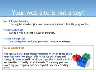 Your web site is not a toy! Search Engine Friendly Ensuring the search engines can access your site and find the juicy content. Visually Appealing Making a web site that is easy on the eyes. Project Management Overseeing the creation of your web site from woe to go. We're amazed too The reality is that  poor implementation of any of these could ruin your web site , potentially losing you customers and money. So save yourself the risk, and  get the professionals in  - we take the difficultly out of the web. The money you save could buy your nephew that new lego kit he's been drooling over. 