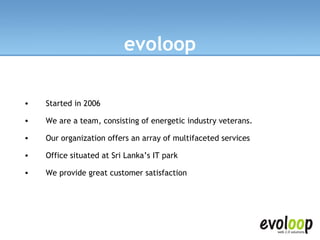 Started in 2006 We are a team, consisting of energetic industry veterans.  Our organization offers an array of multifaceted services  Office situated at Sri Lanka’s IT park We provide great customer satisfaction evoloop 