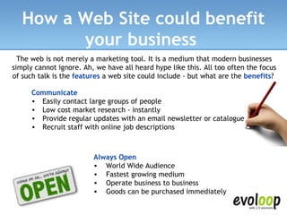 How a Web Site could benefit your business   The web is not merely a marketing tool. It is a medium that modern businesses simply cannot ignore. Ah, we have all heard hype like this. All too often the focus of such talk is the  features  a web site could include - but what are the  benefits ?  Always Open  World Wide Audience  Fastest growing medium  Operate business to business  Goods can be purchased immediately  Communicate Easily contact large groups of people  Low cost market research - instantly  Provide regular updates with an email newsletter or catalogue  Recruit staff with online job descriptions  