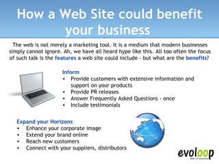 How a Web Site could benefit your business   The web is not merely a marketing tool. It is a medium that modern businesses simply cannot ignore. Ah, we have all heard hype like this. All too often the focus of such talk is the  features  a web site could include - but what are the  benefits ?  Inform Provide customers with extensive information and support on your products  Provide PR releases  Answer Frequently Asked Questions - once  Include testimonials   Expand your Horizons Enhance your corporate image  Extend your brand online  Reach new customers  Connect with your suppliers, distributors   