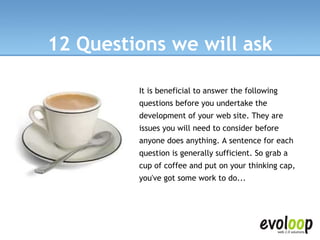 12 Questions we will ask It is beneficial to answer the following questions before you undertake the development of your web site. They are issues you will need to consider before anyone does anything. A sentence for each question is generally sufficient. So grab a cup of coffee and put on your thinking cap, you've got some work to do...   