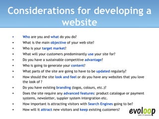 Who  are you and  what  do you do?  What is the main  objective  of your web site?  Who is your  target market ?  What will your customers predominantly  use  your site for?  Do you have a sustainable competitive  advantage ?  Who is going to generate your  content ?  What parts of the site are going to have to be  updated  regularly?  How should the site  look and feel  or   do you have any websites that you love the look of   ?  Do you have existing  branding  (logos, colours, etc.)?  Does the site require any  advanced features : product catalogue or payment systems, newsletter, suppler system intergration etc.  How important is attracting visitors with  Search Engines  going to be?  How will it  attract  new visitors and  keep  existing customers?  Considerations for developing a website 