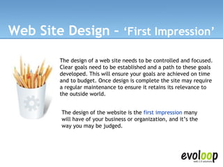 Web Site Design –  ‘First Impression’ The design of a web site needs to be controlled and focused. Clear goals need to be established and a path to these goals developed. This will ensure your goals are achieved on time and to budget. Once design is complete the site may require a regular maintenance to ensure it retains its relevance to the outside world.   The design of the website is the  first impression  many will have of your business or organization, and it’s the way you may be judged. 